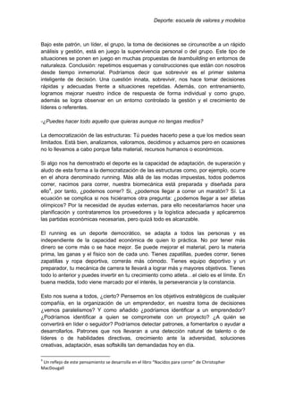 Deporte: escuela de valores y modelos
Bajo este patrón, un líder, el grupo, la toma de decisiones se circunscribe a un rápido
análisis y gestión, está en juego la supervivencia personal o del grupo. Este tipo de
situaciones se ponen en juego en muchas propuestas de teambuilding en entornos de
naturaleza. Conclusión: repetimos esquemas y construcciones que están con nosotros
desde tiempo inmemorial. Podríamos decir que sobrevivir es el primer sistema
inteligente de decisión. Una cuestión innata, sobrevivir, nos hace tomar decisiones
rápidas y adecuadas frente a situaciones repetidas. Además, con entrenamiento,
logramos mejorar nuestro índice de respuesta de forma individual y como grupo,
además se logra observar en un entorno controlado la gestión y el crecimiento de
líderes o referentes.
-¿Puedes hacer todo aquello que quieras aunque no tengas medios?
La democratización de las estructuras: Tú puedes hacerlo pese a que los medios sean
limitados. Está bien, analizamos, valoramos, decidimos y actuamos pero en ocasiones
no lo llevamos a cabo porque falta material, recursos humanos o económicos.
Si algo nos ha demostrado el deporte es la capacidad de adaptación, de superación y
aludo de esta forma a la democratización de las estructuras como, por ejemplo, ocurre
en el ahora denominado running. Más allá de las modas impuestas, todos podemos
correr, nacimos para correr, nuestra biomecánica está preparada y diseñada para
ello4
, por tanto, ¿podemos correr? Si, ¿podemos llegar a correr un maratón? Sí. La
ecuación se complica si nos hiciéramos otra pregunta: ¿podemos llegar a ser atletas
olímpicos? Por la necesidad de ayudas externas, para ello necesitaríamos hacer una
planificación y contrataremos los proveedores y la logística adecuada y aplicaremos
las partidas económicas necesarias, pero quizá todo es alcanzable.
El running es un deporte democrático, se adapta a todos las personas y es
independiente de la capacidad económica de quien lo práctica. No por tener más
dinero se corre más o se hace mejor. Se puede mejorar el material, pero la materia
prima, las ganas y el físico son de cada uno. Tienes zapatillas, puedes correr, tienes
zapatillas y ropa deportiva, correrás más cómodo. Tienes equipo deportivo y un
preparador, tu mecánica de carrera te llevará a lograr más y mayores objetivos. Tienes
todo lo anterior y puedes invertir en tu crecimiento como atleta…el cielo es el límite. En
buena medida, todo viene marcado por el interés, la perseverancia y la constancia.
Esto nos suena a todos, ¿cierto? Pensemos en los objetivos estratégicos de cualquier
compañía, en la organización de un emprendedor, en nuestra toma de decisiones
¿vemos paralelismos? Y como añadido ¿podríamos identificar a un emprendedor?
¿Podríamos identificar a quien se compromete con un proyecto? ¿A quién se
convertirá en líder o seguidor? Podríamos detectar patrones, a fomentarlos o ayudar a
desarrollarlos. Patrones que nos llevaran a una detección natural de talento o de
líderes o de habilidades directivas, crecimiento ante la adversidad, soluciones
creativas, adaptación, esas softskills tan demandadas hoy en día.
4
Un reflejo de este pensamiento se desarrolla en el libro “Nacidos para correr” de Christopher
MacDougall
 