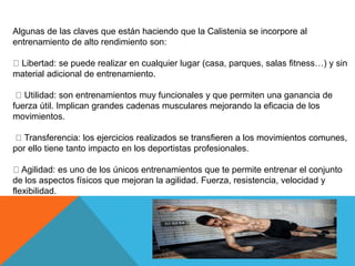 Algunas de las claves que están haciendo que la Calistenia se incorpore al
entrenamiento de alto rendimiento son:
Libertad: se puede realizar en cualquier lugar (casa, parques, salas fitness…) y sin
material adicional de entrenamiento.
Utilidad: son entrenamientos muy funcionales y que permiten una ganancia de
fuerza útil. Implican grandes cadenas musculares mejorando la eficacia de los
movimientos.
Transferencia: los ejercicios realizados se transfieren a los movimientos comunes,
por ello tiene tanto impacto en los deportistas profesionales.
Agilidad: es uno de los únicos entrenamientos que te permite entrenar el conjunto
de los aspectos físicos que mejoran la agilidad. Fuerza, resistencia, velocidad y
flexibilidad.
 