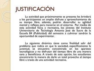 JUSTIFICACIÓN
La actividad que próximamente se presenta les brindará
a los participantes un amplio disfrute y aprovechamiento de
su tiempo libre, además, podrán desarrollar su agilidad
mental y reflejos para moverse en el entorno. Por medio de
esta actividad física y recreativa, los jóvenes del Instituto
Universitario de Tecnología Antonio José de Sucre de la
Escuela 84 (Publicidad) del semestre a culminar tendrán la
oportunidad de experimentar.
La siguiente dinámica tiene como finalidad salir del
problema que radica en que la sociedad, específicamente la
juventud, se encuentra concentrada en los aparatos
tecnológicos y no disfrutan del tiempo libre de una manera
sana y beneficiosa. A través de esta opción, los estudiantes
encontrarán la manera de darle un total provecho al tiempo
libre a través de una actividad recreativa.
 