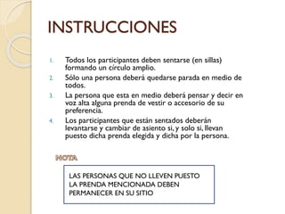 INSTRUCCIONES
1. Todos los participantes deben sentarse (en sillas)
formando un círculo amplio.
2. Sólo una persona deberá quedarse parada en medio de
todos.
3. La persona que esta en medio deberá pensar y decir en
voz alta alguna prenda de vestir o accesorio de su
preferencia.
4. Los participantes que están sentados deberán
levantarse y cambiar de asiento si, y solo si, llevan
puesto dicha prenda elegida y dicha por la persona.
LAS PERSONAS QUE NO LLEVEN PUESTO
LA PRENDA MENCIONADA DEBEN
PERMANECER EN SU SITIO
 