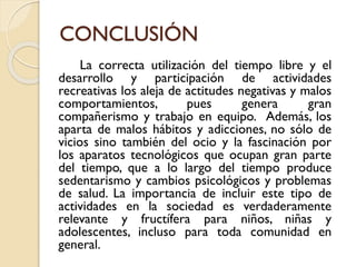 CONCLUSIÓN
La correcta utilización del tiempo libre y el
desarrollo y participación de actividades
recreativas los aleja de actitudes negativas y malos
comportamientos, pues genera gran
compañerismo y trabajo en equipo. Además, los
aparta de malos hábitos y adicciones, no sólo de
vicios sino también del ocio y la fascinación por
los aparatos tecnológicos que ocupan gran parte
del tiempo, que a lo largo del tiempo produce
sedentarismo y cambios psicológicos y problemas
de salud. La importancia de incluir este tipo de
actividades en la sociedad es verdaderamente
relevante y fructífera para niños, niñas y
adolescentes, incluso para toda comunidad en
general.
 