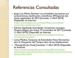 Referencias Consultadas
 Jorge Luis Mateo Sánchez. Las actividades recreativas: sus
características, clasificación y beneficios. EFDeportes [en
línea], septiembre de 2014 [revisado 11 Abril 2019].
Disponible en Internet:
https://www.efdeportes.com/efd196/las-actividades-
recreativas-clasificacion.htm
 Adriana Sepúlveda.Actividades recreativas: concepto.
Parques Alegres [en línea], 19 noviembre de 2017 [revisado
11 Abril 2019]. Disponible en Internet:
http://parquesalegres.org/biblioteca/blog/actividades-
recreativas-concepto/
 Lenny Medina. Conjunto de Actividades Física Recreativas
para la Ocupación del Tiempo Libre de los Adolescentes
 . Monografía [en línea] [revisado 11 Abril 2019]. Disponible
en Internet:
https://www.monografias.com/trabajos82/actividades-
aprovechamiento-tiempo-libre/actividades-aprovechamiento-
tiempo-libre.shtml
 