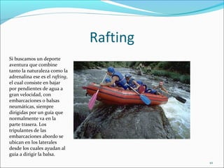 Rafting
10
Si buscamos un deporte
aventura que combine
tanto la naturaleza como la
adrenalina ese es el rafting,
el cual consiste en bajar
por pendientes de agua a
gran velocidad, con
embarcaciones o balsas
neumáticas, siempre
dirigidas por un guía que
normalmente va en la
parte trasera. Los
tripulantes de las
embarcaciones abordo se
ubican en los laterales
desde los cuales ayudan al
guía a dirigir la balsa.
 