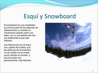 Esquí y Snowboard
13
Las diferencias con el esquí
son, aparte de la tabla, que
las ataduras del snowboard
no se sueltan nunca hasta
que lo decide el corredor, y
que las botas son,
generalmente, más blandas.
El snowboard es una modalidad
que forma parte de los deportes de
deslizamiento y consiste en
mantenerse parado sobre una
tabla, con un pie delante del otro
(es indiferente el que esté
delante).
 
