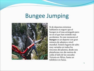 Bungee Jumping
5
Si de deportes extremos
hablamos es seguro que el
bungee es el mas arriesgado pero
no en el que han existido mas
accidentes. En este momento el
bungee es un deporte con gran
número de adeptos a nivel
mundial. Existen lugares de salto
muy variados en todos los
rincones del planeta, desde una
plataforma con 180 metros de
caída al lado de las cascadas
Victoria en África, hasta un
teleférico en Suiza.
 