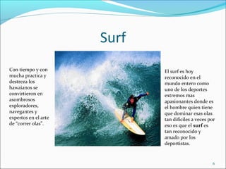Surf
6
Con tiempo y con
mucha practica y
destreza los
hawaianos se
convirtieron en
asombrosos
exploradores,
navegantes y
expertos en el arte
de “correr olas”.
El surf es hoy
reconocido en el
mundo entero como
uno de los deportes
extremos mas
apasionantes donde es
el hombre quien tiene
que dominar esas olas
tan difíciles a veces por
eso es que el surf es
tan reconocido y
amado por los
deportistas.
 