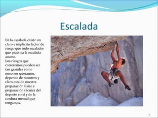 Escalada
9
En la escalada existe un
claro e implícito factor de
riesgo que todo escalador
que práctica la escalada
asume.
Los riesgos que
correremos pueden ser
tan grandes como
nosotros queramos,
depende de nosotros y
claro está de nuestra
preparación físico y
preparación técnica del
deporte en si y de la
cordura mental que
tengamos.
 