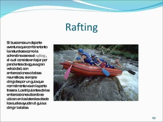 Rafting Si buscamos un deporte aventura que combine tanto la naturaleza como la adrenalina ese es el  rafting , el cual consiste en bajar por pendientes de agua a gran velocidad, con embarcaciones o balsas neumáticas, siempre dirigidas por un guía que normalmente va en la parte trasera. Los tripulantes de las embarcaciones abordo se ubican en los laterales desde los cuales ayudan al guía a dirigir la balsa. 