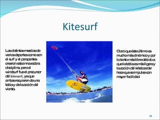 Kitesurf Las distintas mezclas de varios deportes como son el surf y el parapentes crearon esta innovadora disciplina, pero el windsurf fue el precursor del  kitesurf , ya que ambas requieren de una tabla y de la acción del viento.  Claro que éste último es mucho más dinámico y por lo tanto más libre debido a que la tabla es más ligera y la acción del kiteboarder hace que se impulse con mayor facilidad. 