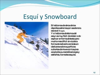 Esquí y Snowboard Si hablamos de otros de los deportes extremos por excelencia ese es el  Esquí . Y si hablamos de técnica del esquí es muy fácil de relatar o de explicar en forma de texto pero mucho mas difícil sin duda la forma de realizarlo consiste en deslizarse sobre superficies cubiertas de nieve con los pies acoplados a unas tablas largas y estrechas, llamadas esquíes. 