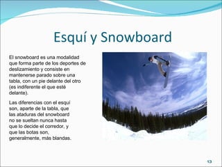 Esquí y Snowboard Las diferencias con el esquí son, aparte de la tabla, que las ataduras del snowboard no se sueltan nunca hasta que lo decide el corredor, y que las botas son, generalmente, más blandas. El snowboard es una modalidad que forma parte de los deportes de deslizamiento y consiste en mantenerse parado sobre una tabla, con un pie delante del otro (es indiferente el que esté delante). 