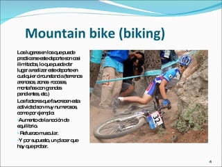 Mountain bike (biking) Los lugares en los que puede practicarse este deporte son casi ilimitados, lo que puede dar lugar a realizar este deporte en cualquier circunstancia (terrenos arenosos, zonas  rocosas, montañas con grandes pendientes, etc.) Los factores que favorecen esta actividad son muy numerosos, como por ejemplo:  Aumento de la noción de equilibrio. Refuerzo muscular. Y por supuesto, un placer que hay que probar. 