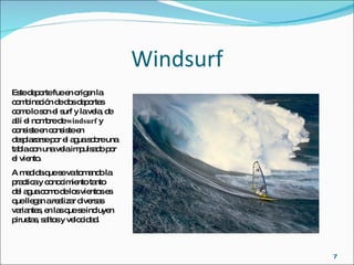 Windsurf Este deporte fue en origen la combinación de dos deportes como lo son el surf y la vela, de allí el nombre de  windsurf  y consiste en consiste en desplazarse por el agua sobre una tabla con una vela impulsado por el viento.  A medida que se va tomando la practica y conocimiento tanto del agua como de los vientos es que llegan a realizar diversas variantes, en las que se incluyen piruetas, saltos y velocidad.  