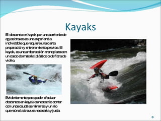 Kayaks El descenso en kayak por una corriente de aguas bravas es una experiencia inolvidable que requiere una cierta preparación y entrenamiento previos. El kayak, es una embarcación monoplaza con un casco de material plástico o de fibra de vidrio. Evidentemente para poder efectuar descensos en kayak es necesario contar con unos caudales mínimos y un río que reúna la bravura necesaria y justa.  