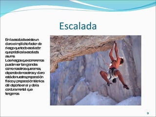 Escalada En la escalada existe un claro e implícito factor de riesgo que todo escalador que práctica la escalada asume. Los riesgos que correremos pueden ser tan grandes como nosotros queramos, depende de nosotros y claro está de nuestra preparación físico y preparación técnica del deporte en si y de la cordura mental que tengamos.  