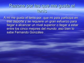 Razone por las que me gusta el tenis A mi me gusta el tenis por  que mi país participa en ese deporte y se requiere un gran esfuerzo para llegar a alcanzar un nivel superior o llegar a estar entre los cinco mejores del mundo .eso bien lo sabe Fernando Gonzáles . 