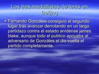 Los tres medallistas de tenis en Beijing Fernando Gonzáles consiguió el segundo lugar tras avanzar derrotando en un largo partidazo contra el estado anídense james blake, aunque todo el publico apoyaba al adversario de Gonzáles el dio vuelta el partido completamente. 