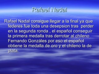 Rafael Nadal Rafael Nadal consigue llegar a la final ya que federes fue toda una desepsion tras  perder en la segunda ronda , el español conseguir la primera medalla tras derrotar al chileno Fernando Gonzáles por eso el español obtiene la medalla de oro y el chileno la de plata.  