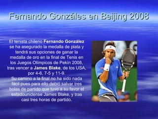 Fernando Gonzáles en Beijing 2008 El tenista chileno  Fernando González  se ha asegurado la medalla de plata y tendrá sus opciones de ganar la medalla de oro en la final de Tenis en los Juegos Olímpicos de Pekín 2008, tras vencer a  James Blake , de los USA, por 4-6, 7-5 y 11-9. Su camino a la final no ha sido nada fácil pues para ello debió salvar tres bolas de partido que tuvo a su favor el estadounidense James Blake, y tras casi tres horas de partido. 