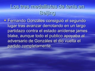 Los tres medallistas de tenis en Beijing Fernando Gonzáles consiguió el segundo lugar tras avanzar derrotando en un largo partidazo contra el estado anídense james blake, aunque todo el publico apoyaba al adversario de Gonzáles el dio vuelta el partido completamente. 