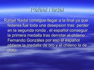 Rafael Nadal Rafael Nadal consigue llegar a la final ya que federes fue toda una desepsion tras  perder en la segunda ronda , el español conseguir la primera medalla tras derrotar al chileno Fernando Gonzáles por eso el español obtiene la medalla de oro y el chileno la de plata.  
