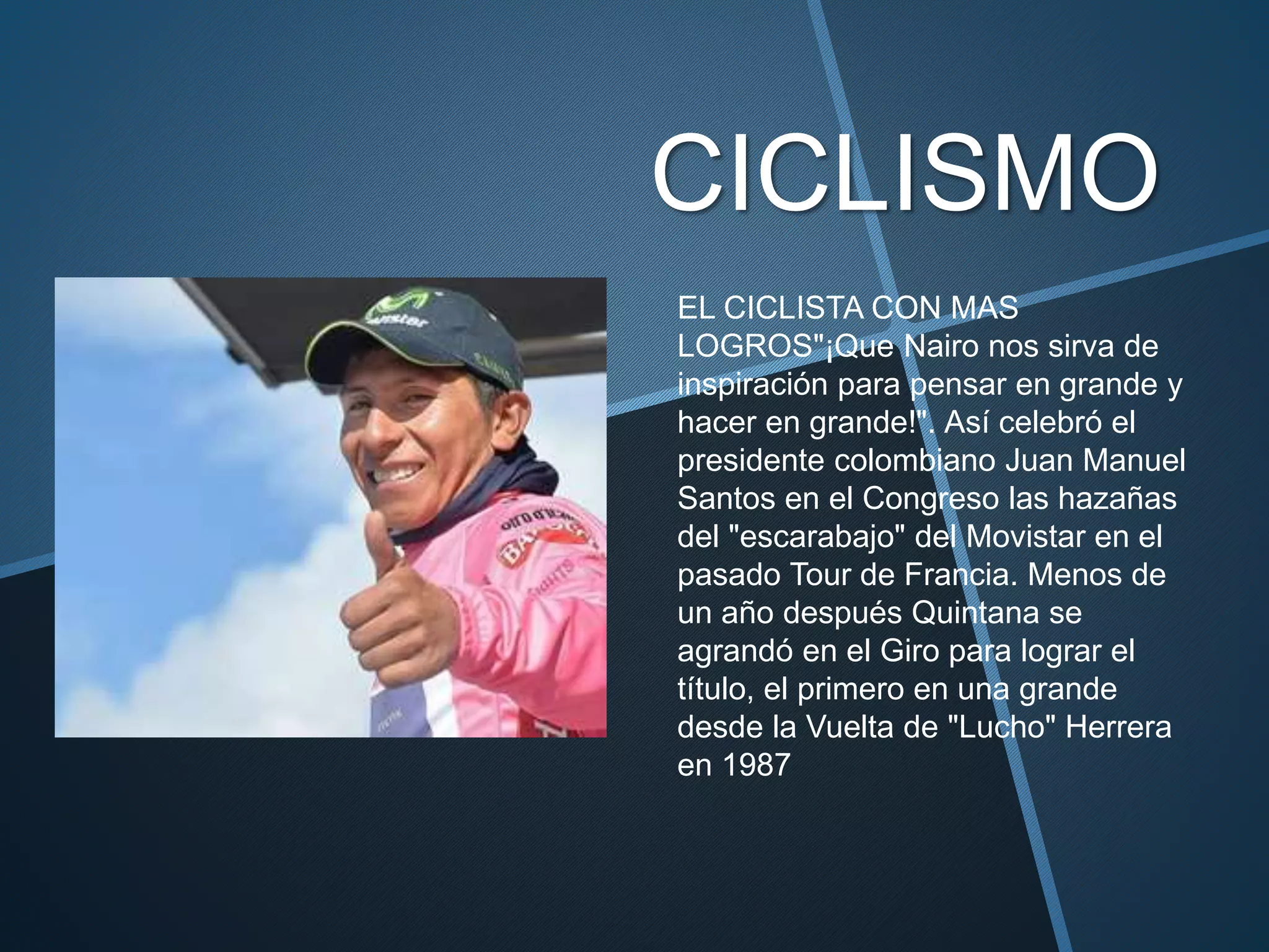 CICLISMO
EL CICLISTA CON MAS
LOGROS"¡Que Nairo nos sirva de
inspiración para pensar en grande y
hacer en grande!". Así celebró el
presidente colombiano Juan Manuel
Santos en el Congreso las hazañas
del "escarabajo" del Movistar en el
pasado Tour de Francia. Menos de
un año después Quintana se
agrandó en el Giro para lograr el
título, el primero en una grande
desde la Vuelta de "Lucho" Herrera
en 1987
 