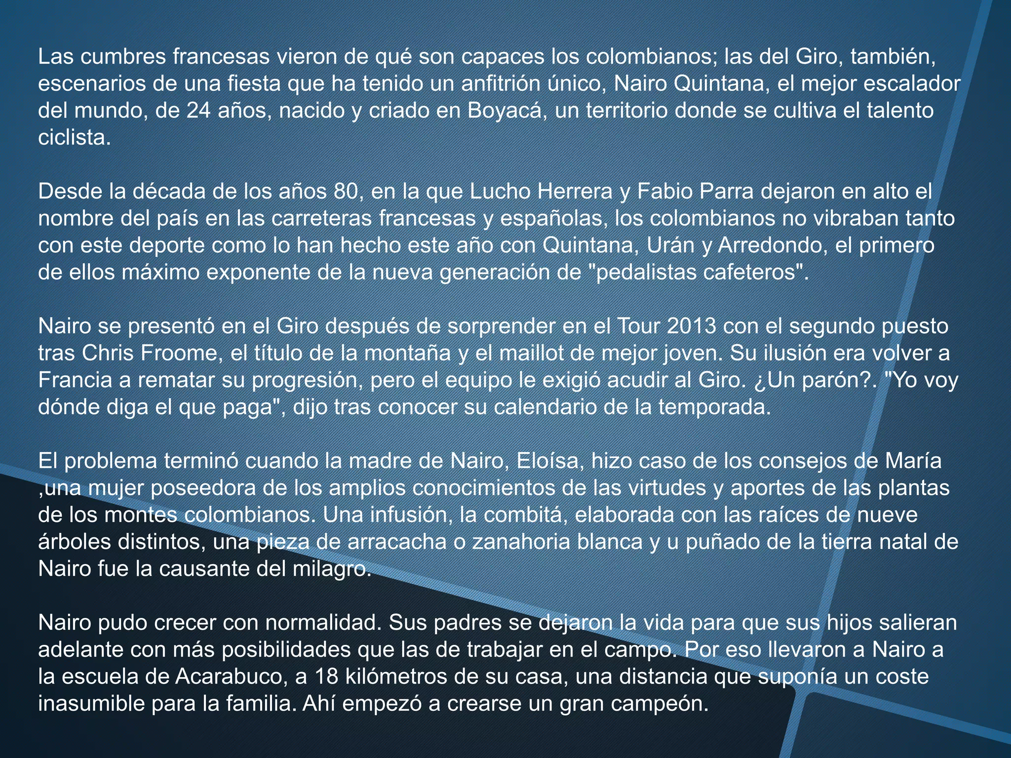 Las cumbres francesas vieron de qué son capaces los colombianos; las del Giro, también,
escenarios de una fiesta que ha tenido un anfitrión único, Nairo Quintana, el mejor escalador
del mundo, de 24 años, nacido y criado en Boyacá, un territorio donde se cultiva el talento
ciclista.
Desde la década de los años 80, en la que Lucho Herrera y Fabio Parra dejaron en alto el
nombre del país en las carreteras francesas y españolas, los colombianos no vibraban tanto
con este deporte como lo han hecho este año con Quintana, Urán y Arredondo, el primero
de ellos máximo exponente de la nueva generación de "pedalistas cafeteros".
Nairo se presentó en el Giro después de sorprender en el Tour 2013 con el segundo puesto
tras Chris Froome, el título de la montaña y el maillot de mejor joven. Su ilusión era volver a
Francia a rematar su progresión, pero el equipo le exigió acudir al Giro. ¿Un parón?. "Yo voy
dónde diga el que paga", dijo tras conocer su calendario de la temporada.
El problema terminó cuando la madre de Nairo, Eloísa, hizo caso de los consejos de María
,una mujer poseedora de los amplios conocimientos de las virtudes y aportes de las plantas
de los montes colombianos. Una infusión, la combitá, elaborada con las raíces de nueve
árboles distintos, una pieza de arracacha o zanahoria blanca y u puñado de la tierra natal de
Nairo fue la causante del milagro.
Nairo pudo crecer con normalidad. Sus padres se dejaron la vida para que sus hijos salieran
adelante con más posibilidades que las de trabajar en el campo. Por eso llevaron a Nairo a
la escuela de Acarabuco, a 18 kilómetros de su casa, una distancia que suponía un coste
inasumible para la familia. Ahí empezó a crearse un gran campeón.
 