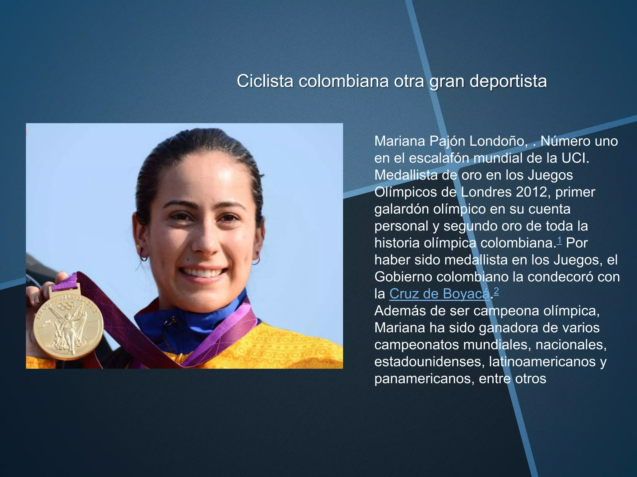 Ciclista colombiana otra gran deportista
Mariana Pajón Londoño, . Número uno
en el escalafón mundial de la UCI.
Medallista de oro en los Juegos
Olímpicos de Londres 2012, primer
galardón olímpico en su cuenta
personal y segundo oro de toda la
historia olímpica colombiana.1 Por
haber sido medallista en los Juegos, el
Gobierno colombiano la condecoró con
la Cruz de Boyacá.2
Además de ser campeona olímpica,
Mariana ha sido ganadora de varios
campeonatos mundiales, nacionales,
estadounidenses, latinoamericanos y
panamericanos, entre otros
 