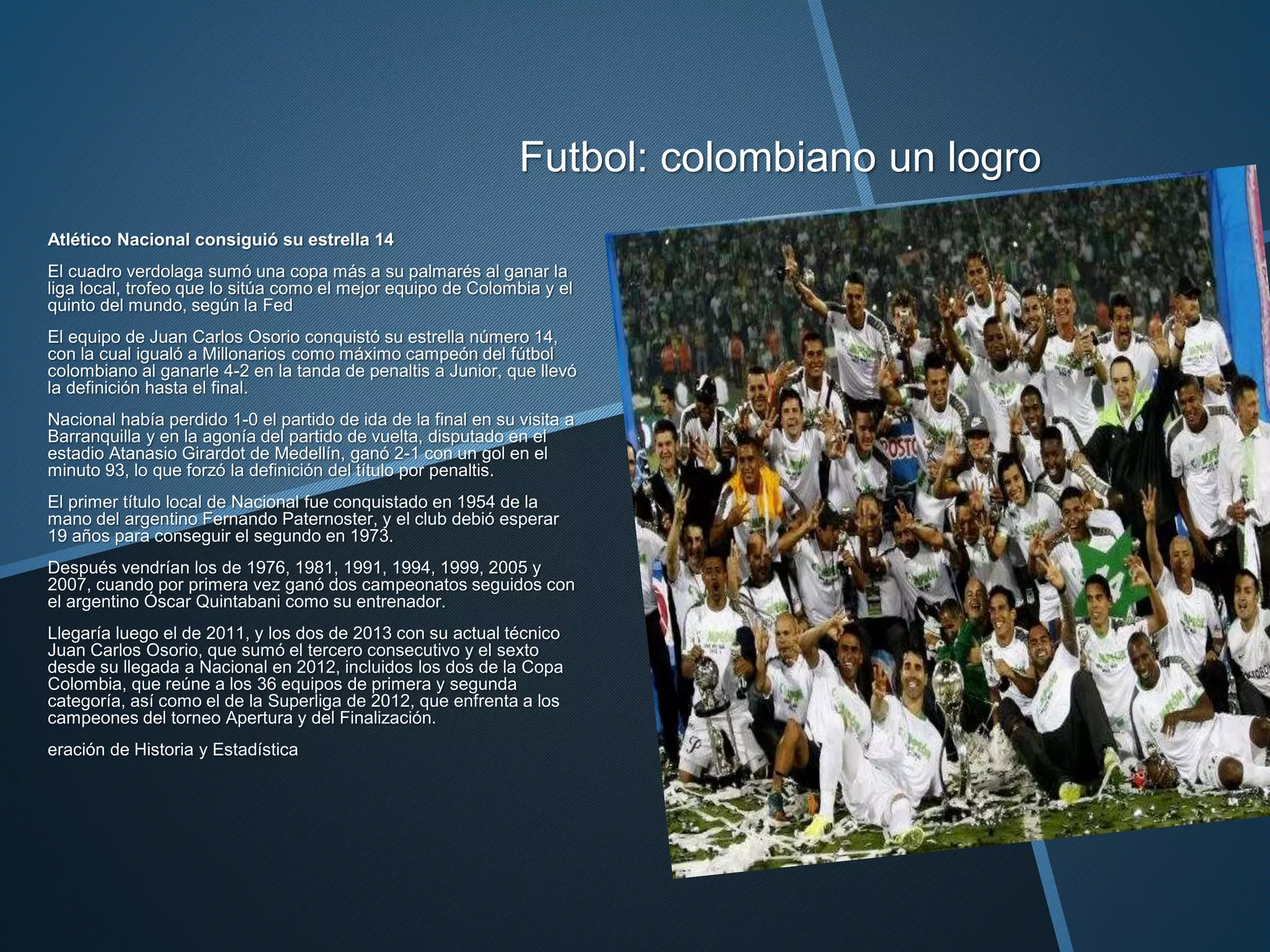Futbol: colombiano un logro
Atlético Nacional consiguió su estrella 14
El cuadro verdolaga sumó una copa más a su palmarés al ganar la
liga local, trofeo que lo sitúa como el mejor equipo de Colombia y el
quinto del mundo, según la Fed
El equipo de Juan Carlos Osorio conquistó su estrella número 14,
con la cual igualó a Millonarios como máximo campeón del fútbol
colombiano al ganarle 4-2 en la tanda de penaltis a Junior, que llevó
la definición hasta el final.
Nacional había perdido 1-0 el partido de ida de la final en su visita a
Barranquilla y en la agonía del partido de vuelta, disputado en el
estadio Atanasio Girardot de Medellín, ganó 2-1 con un gol en el
minuto 93, lo que forzó la definición del título por penaltis.
El primer título local de Nacional fue conquistado en 1954 de la
mano del argentino Fernando Paternoster, y el club debió esperar
19 años para conseguir el segundo en 1973.
Después vendrían los de 1976, 1981, 1991, 1994, 1999, 2005 y
2007, cuando por primera vez ganó dos campeonatos seguidos con
el argentino Óscar Quintabani como su entrenador.
Llegaría luego el de 2011, y los dos de 2013 con su actual técnico
Juan Carlos Osorio, que sumó el tercero consecutivo y el sexto
desde su llegada a Nacional en 2012, incluidos los dos de la Copa
Colombia, que reúne a los 36 equipos de primera y segunda
categoría, así como el de la Superliga de 2012, que enfrenta a los
campeones del torneo Apertura y del Finalización.
eración de Historia y Estadística
 