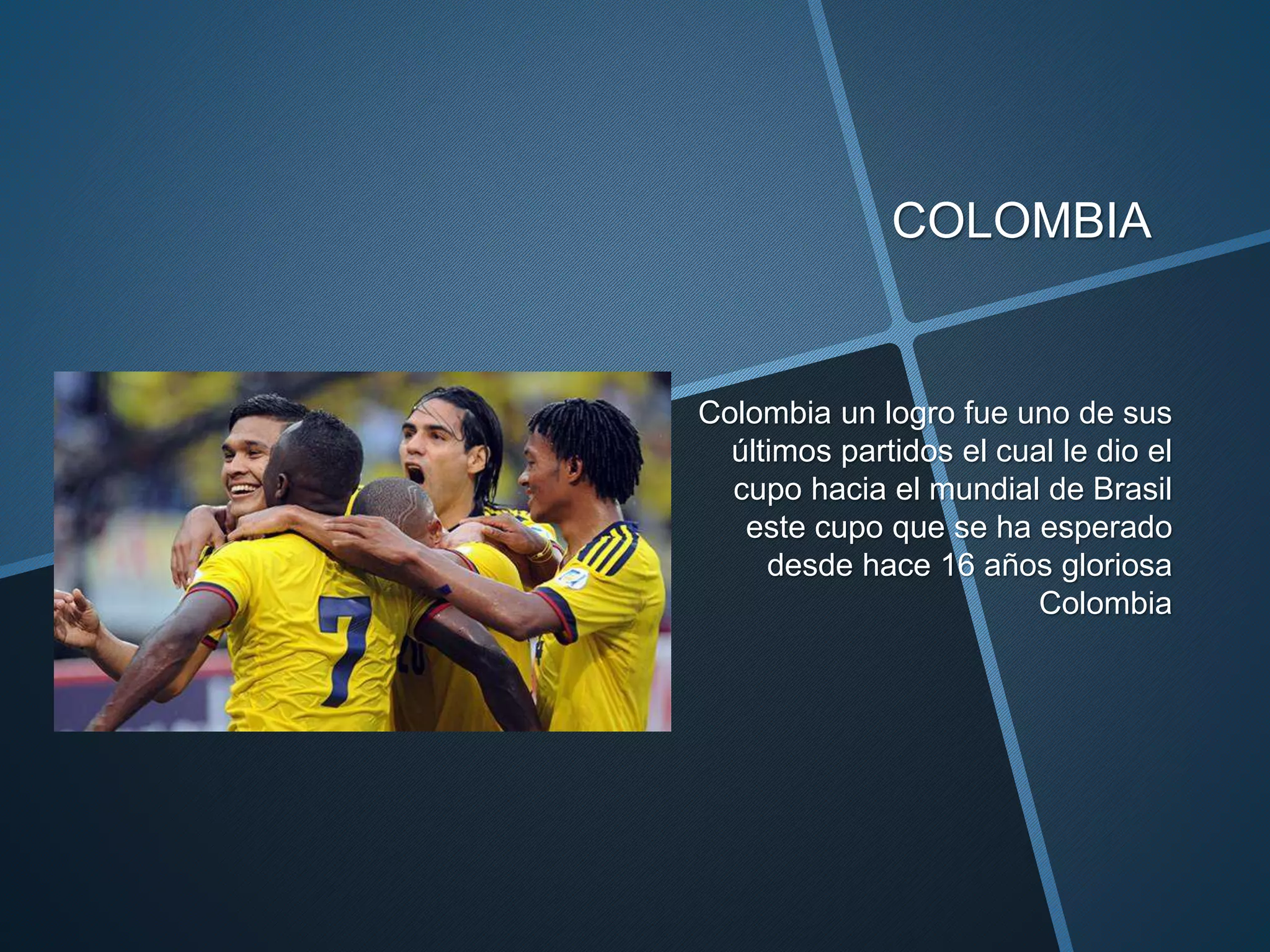 COLOMBIA
Colombia un logro fue uno de sus
últimos partidos el cual le dio el
cupo hacia el mundial de Brasil
este cupo que se ha esperado
desde hace 16 años gloriosa
Colombia
 