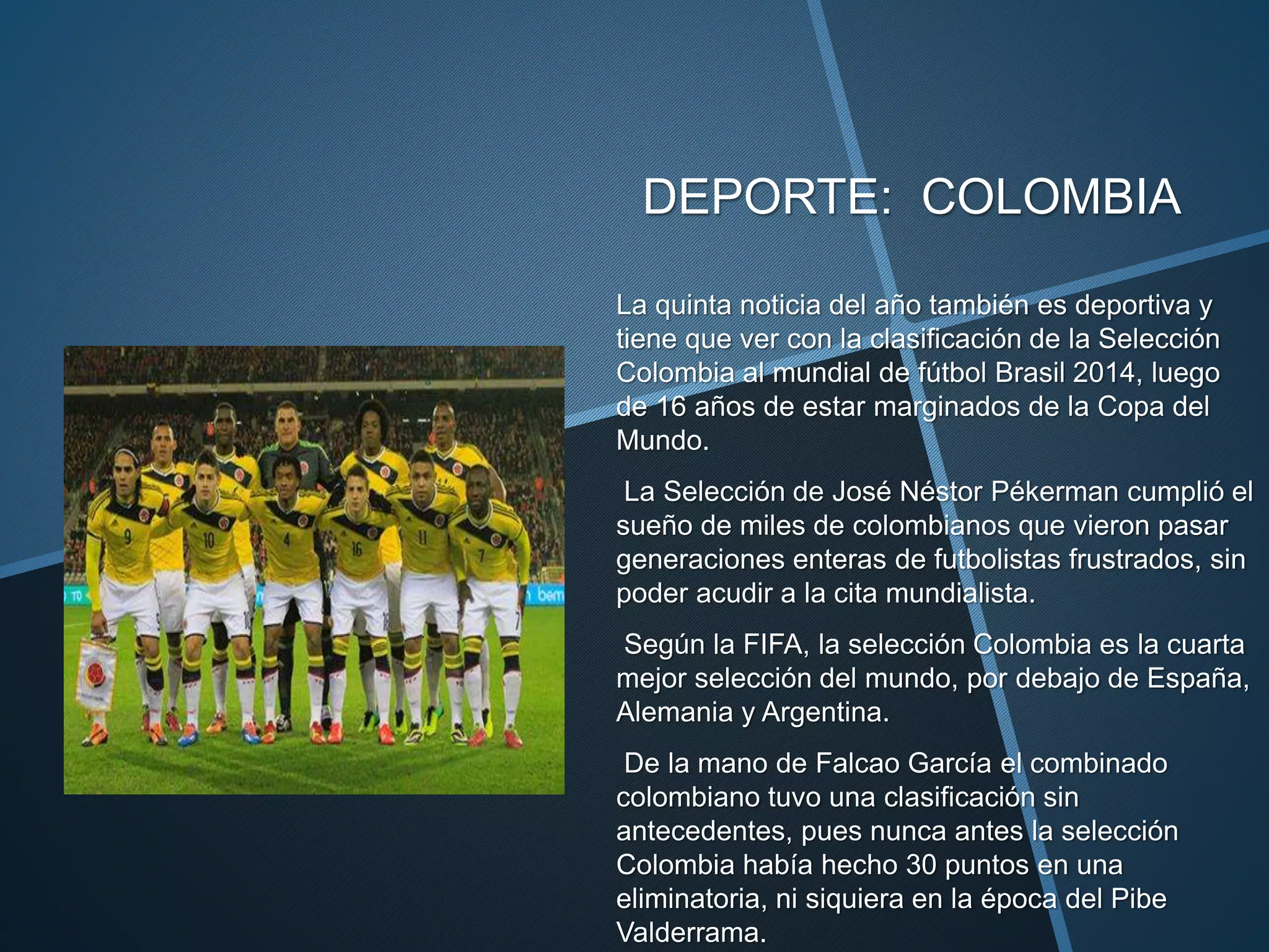 DEPORTE: COLOMBIA
La quinta noticia del año también es deportiva y
tiene que ver con la clasificación de la Selección
Colombia al mundial de fútbol Brasil 2014, luego
de 16 años de estar marginados de la Copa del
Mundo.
La Selección de José Néstor Pékerman cumplió el
sueño de miles de colombianos que vieron pasar
generaciones enteras de futbolistas frustrados, sin
poder acudir a la cita mundialista.
Según la FIFA, la selección Colombia es la cuarta
mejor selección del mundo, por debajo de España,
Alemania y Argentina.
De la mano de Falcao García el combinado
colombiano tuvo una clasificación sin
antecedentes, pues nunca antes la selección
Colombia había hecho 30 puntos en una
eliminatoria, ni siquiera en la época del Pibe
Valderrama.
 