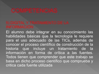 5) DIGITAL Y TRATAMIENTO DE LA
INFORMACIÓN
El alumno debe integrar en su conocimiento las
habilidades básicas que la tecnología le requiere
para el uso adecuado de las TICs, además de
conocer el proceso científico de construcción de la
historia que incluye un tratamiento de la
información en forma de crítica a las fuentes.
Todos tienen que comprender que este trabajo se
basa en dicho proceso científico que comprueba y
critica cada fuente utilizada
 
