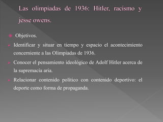  Objetivos.
 Identificar y situar en tiempo y espacio el acontecimiento
concerniente a las Olimpiadas de 1936.
 Conocer el pensamiento ideológico de Adolf Hitler acerca de
la supremacía aria.
 Relacionar contenido político con contenido deportivo: el
deporte como forma de propaganda.
 