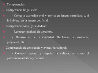  Competencias.
 Competencia lingüística:
 - Correcta expresión oral y escrita en lengua castellana y, si
la hubiere, en la lengua cooficial.
 Competencia social y ciudadana:
 - Respetar igualdad de derechos.
 - Desarrollar la personalidad. Rechazar la violencia,
prejuicios, etc.
 Competencia de conciencia y expresión cultural:
 - Conocer, valorar y respetar la cultura, así como el
patrimonio artístico y cultural.
 