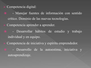  Competencia digital:
 - Manejar fuentes de información con sentido
crítico. Dominio de las nuevas tecnologías.
 Competencia aprender a aprender.
 - Desarrollar hábitos de estudio y trabajo
individual y en equipo.
 Competencia de iniciativa y espíritu emprendedor.
 - Desarrollo de la autoestima, iniciativa y
autoaprendizaje.
 