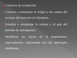  Criterios de evaluación.
 Conocer e interpretar el origen y las causas del
ascenso del nazismo en Alemania.
 Estudiar e interpretar la cultura y el arte del
período de entreguerras.
 Identificar las claves de la arquitectura,
especialmente relacionada con las ideologías
totalitarias.
 