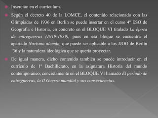  Inserción en el currículum.
 Según el decreto 40 de la LOMCE, el contenido relacionado con las
Olimpiadas de 1936 en Berlín se puede insertar en el curso 4º ESO de
Geografía e Historia, en concreto en el BLOQUE VI titulado La época
de entreguerras (1919-1939), pues en esa bloque se encuentra el
apartado Nazismo alemán, que puede ser aplicable a los JJOO de Berlín
´36 y la naturaleza ideológica que se quería proyectar.
 De igual manera, dicho contenido también se puede introducir en el
currículo de 1º Bachillerato, en la asignatura Historia del mundo
contemporáneo, concretamente en el BLOQUE VI llamado El período de
entreguerras, la II Guerra mundial y sus consecuencias.
 
