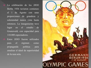  La celebración de los JJOO
Berlín 1936 tuvieron comienzo
el 1 de Agosto con unas
proporciones de grandeza y
solemnidad nunca vista hasta
entonces. La inauguración tuvo
lugar en el estadio de
Grunewald, con capacidad para
110.000 espectadores.
 Estos JJOO fueron utilizados
para el régimen como
propaganda política para
ensalzar el ideal de superioridad
de la raza aria.
 