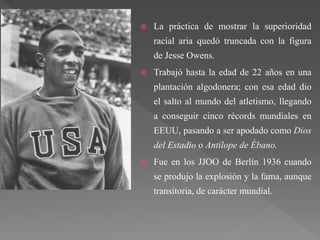  La práctica de mostrar la superioridad
racial aria quedó truncada con la figura
de Jesse Owens.
 Trabajó hasta la edad de 22 años en una
plantación algodonera; con esa edad dio
el salto al mundo del atletismo, llegando
a conseguir cinco récords mundiales en
EEUU, pasando a ser apodado como Dios
del Estadio o Antílope de Ébano.
 Fue en los JJOO de Berlín 1936 cuando
se produjo la explosión y la fama, aunque
transitoria, de carácter mundial.
 