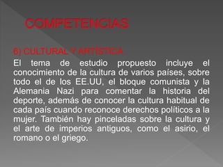 6) CULTURAL Y ARTÍSTICA
El tema de estudio propuesto incluye el
conocimiento de la cultura de varios países, sobre
todo el de los EE.UU, el bloque comunista y la
Alemania Nazi para comentar la historia del
deporte, además de conocer la cultura habitual de
cada país cuando reconoce derechos políticos a la
mujer. También hay pinceladas sobre la cultura y
el arte de imperios antiguos, como el asirio, el
romano o el griego.
 