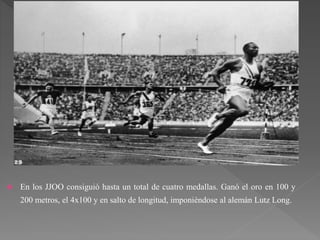  En los JJOO consiguió hasta un total de cuatro medallas. Ganó el oro en 100 y
200 metros, el 4x100 y en salto de longitud, imponiéndose al alemán Lutz Long.
 