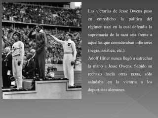 Las victorias de Jesse Owens puso
en entredicho la política del
régimen nazi en la cual defendía la
supremacía de la raza aria frente a
aquellas que consideraban inferiores
(negra, asiática, etc.).
Adolf Hitler nunca llegó a estrechar
la mano a Jesse Owens. Sabido su
rechazo hacia otras razas, sólo
saludaba en la victoria a los
deportistas alemanes.
 