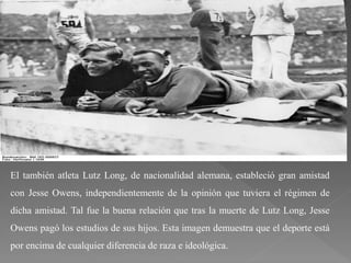 El también atleta Lutz Long, de nacionalidad alemana, estableció gran amistad
con Jesse Owens, independientemente de la opinión que tuviera el régimen de
dicha amistad. Tal fue la buena relación que tras la muerte de Lutz Long, Jesse
Owens pagó los estudios de sus hijos. Esta imagen demuestra que el deporte está
por encima de cualquier diferencia de raza e ideológica.
 