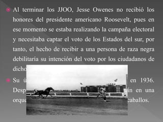  Al terminar los JJOO, Jesse Owenes no recibió los
honores del presidente americano Roosevelt, pues en
ese momento se estaba realizando la campaña electoral
y necesitaba captar el voto de los Estados del sur, por
tanto, el hecho de recibir a una persona de raza negra
debilitaría su intención del voto por los ciudadanos de
dichos estados.
 Su última carrera la disputó en Londres en 1936.
Después se dedicó a trabajar como bailarín en una
orquesta de jazz, y a disputar carreras contra caballos.
 