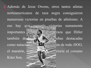  Además de Jesse Owens, otros tantos atletas
norteamericanos de raza negra consiguieron
numerosas victorias en pruebas de atletismo. A
eso hay que sumarle victorias sumamente
importantes a los asiáticos, raza que Hitler
también despreciaba, en pruebas destacadas
como natación o la prueba culmen de todo JJOO,
el maratón, consiguiendo la victoria el coreano
Kitei Son.
 