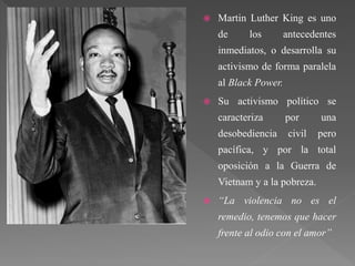  Martin Luther King es uno
de los antecedentes
inmediatos, o desarrolla su
activismo de forma paralela
al Black Power.
 Su activismo político se
caracteriza por una
desobediencia civil pero
pacífica, y por la total
oposición a la Guerra de
Vietnam y a la pobreza.
 “La violencia no es el
remedio, tenemos que hacer
frente al odio con el amor”
 
