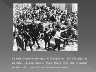  Su fatal desenlace tuvo lugar en Memphis en 1968 a la salida de
un hotel. En esos años el Black Power tenía una relevancia
considerable, como será explicado a continuación.
 
