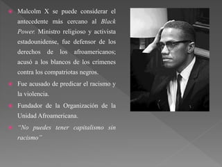  Malcolm X se puede considerar el
antecedente más cercano al Black
Power. Ministro religioso y activista
estadounidense, fue defensor de los
derechos de los afroamericanos;
acusó a los blancos de los crímenes
contra los compatriotas negros.
 Fue acusado de predicar el racismo y
la violencia.
 Fundador de la Organización de la
Unidad Afroamericana.
 “No puedes tener capitalismo sin
racismo”
 