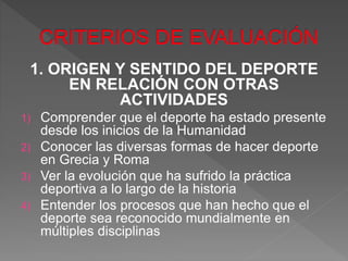 1. ORIGEN Y SENTIDO DEL DEPORTE
EN RELACIÓN CON OTRAS
ACTIVIDADES
1) Comprender que el deporte ha estado presente
desde los inicios de la Humanidad
2) Conocer las diversas formas de hacer deporte
en Grecia y Roma
3) Ver la evolución que ha sufrido la práctica
deportiva a lo largo de la historia
4) Entender los procesos que han hecho que el
deporte sea reconocido mundialmente en
múltiples disciplinas
 