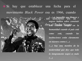  Si hay que establecer una fecha para el
movimiento Black Power esa es 1966, cuando
Stokely Carmichael dio un discurso en la
Universidad de California sobre el Poder Negro.
(…) es imposible que blancos y
negros hablen sobre construir
una relación basada en la
humanidad cuando el país está
como está, cuando las
instituciones están claramente
en nuestra contra (…)
(…) hay una mentira de la
modernidad que dice que todo
lo íntegramente negro es malo
(…)
 